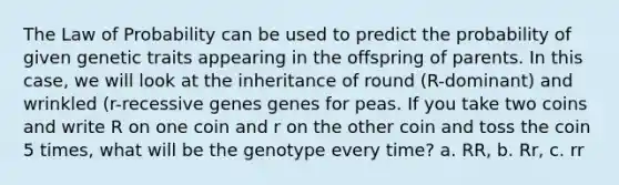 The Law of Probability can be used to predict the probability of given genetic traits appearing in the offspring of parents. In this case, we will look at the inheritance of round (R-dominant) and wrinkled (r-recessive genes genes for peas. If you take two coins and write R on one coin and r on the other coin and toss the coin 5 times, what will be the genotype every time? a. RR, b. Rr, c. rr