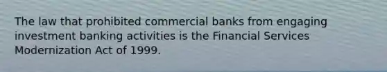 The law that prohibited commercial banks from engaging investment banking activities is the Financial Services Modernization Act of 1999.