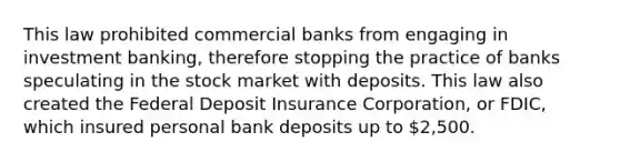 This law prohibited commercial banks from engaging in investment banking, therefore stopping the practice of banks speculating in the stock market with deposits. This law also created the Federal Deposit Insurance Corporation, or FDIC, which insured personal bank deposits up to 2,500.