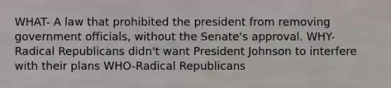 WHAT- A law that prohibited the president from removing government officials, without the Senate's approval. WHY- Radical Republicans didn't want President Johnson to interfere with their plans WHO-Radical Republicans