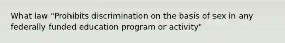 What law "Prohibits discrimination on the basis of sex in any federally funded education program or activity"