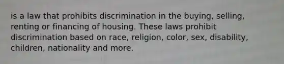 is a law that prohibits discrimination in the buying, selling, renting or financing of housing. These laws prohibit discrimination based on race, religion, color, sex, disability, children, nationality and more.