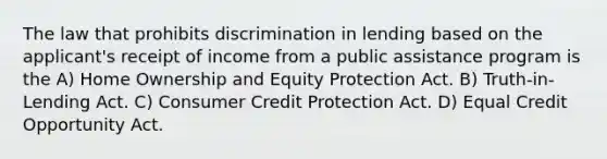 The law that prohibits discrimination in lending based on the applicant's receipt of income from a public assistance program is the A) Home Ownership and Equity Protection Act. B) Truth-in-Lending Act. C) Consumer Credit Protection Act. D) Equal Credit Opportunity Act.