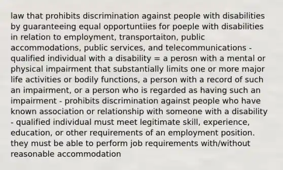 law that prohibits discrimination against people with disabilities by guaranteeing equal opportuntiies for poeple with disabilities in relation to employment, transportaiton, public accommodations, public services, and telecommunications - qualified individual with a disability = a perosn with a mental or physical impairment that substantially limits one or more major life activities or bodily functions, a person with a record of such an impairment, or a person who is regarded as having such an impairment - prohibits discrimination against people who have known association or relationship with someone with a disability - qualified individual must meet legitimate skill, experience, education, or other requirements of an employment position. they must be able to perform job requirements with/without reasonable accommodation