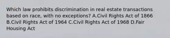 Which law prohibits discrimination in real estate transactions based on race, with no exceptions? A.Civil Rights Act of 1866 B.Civil Rights Act of 1964 C.Civil Rights Act of 1968 D.Fair Housing Act