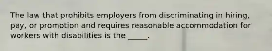 The law that prohibits employers from discriminating in hiring, pay, or promotion and requires reasonable accommodation for workers with disabilities is the _____.