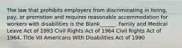 The law that prohibits employers from discriminating in hiring, pay, or promotion and requires reasonable accommodation for workers with disabilities is the Blank______. Family and Medical Leave Act of 1993 Civil Rights Act of 1964 Civil Rights Act of 1964, Title VII Americans With Disabilities Act of 1990