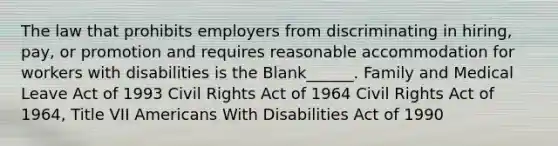 The law that prohibits employers from discriminating in hiring, pay, or promotion and requires reasonable accommodation for workers with disabilities is the Blank______. Family and Medical Leave Act of 1993 Civil Rights Act of 1964 Civil Rights Act of 1964, Title VII Americans With Disabilities Act of 1990