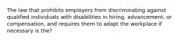 The law that prohibits employers from discriminating against qualified individuals with disabilities in hiring, advancement, or compensation, and requires them to adapt the workplace if necessary is the?