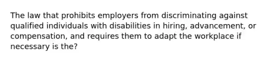 The law that prohibits employers from discriminating against qualified individuals with disabilities in hiring, advancement, or compensation, and requires them to adapt the workplace if necessary is the?