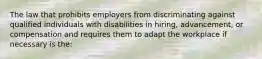 The law that prohibits employers from discriminating against qualified individuals with disabilities in hiring, advancement, or compensation and requires them to adapt the workplace if necessary is the: