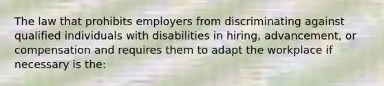 The law that prohibits employers from discriminating against qualified individuals with disabilities in hiring, advancement, or compensation and requires them to adapt the workplace if necessary is the: