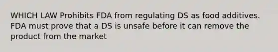 WHICH LAW Prohibits FDA from regulating DS as food additives. FDA must prove that a DS is unsafe before it can remove the product from the market