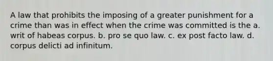 A law that prohibits the imposing of a greater punishment for a crime than was in effect when the crime was committed is the a. writ of habeas corpus. b. pro se quo law. c. ex post facto law. d. corpus delicti ad infinitum.