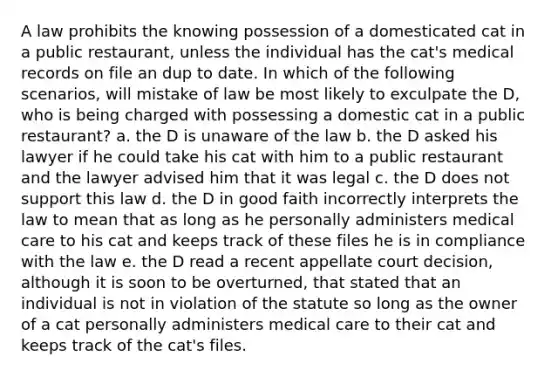 A law prohibits the knowing possession of a domesticated cat in a public restaurant, unless the individual has the cat's medical records on file an dup to date. In which of the following scenarios, will mistake of law be most likely to exculpate the D, who is being charged with possessing a domestic cat in a public restaurant? a. the D is unaware of the law b. the D asked his lawyer if he could take his cat with him to a public restaurant and the lawyer advised him that it was legal c. the D does not support this law d. the D in good faith incorrectly interprets the law to mean that as long as he personally administers medical care to his cat and keeps track of these files he is in compliance with the law e. the D read a recent appellate court decision, although it is soon to be overturned, that stated that an individual is not in violation of the statute so long as the owner of a cat personally administers medical care to their cat and keeps track of the cat's files.