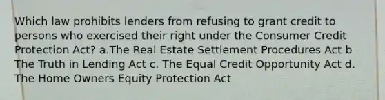 Which law prohibits lenders from refusing to grant credit to persons who exercised their right under the Consumer Credit Protection Act? a.The Real Estate Settlement Procedures Act b The Truth in Lending Act c. The Equal Credit Opportunity Act d. The Home Owners Equity Protection Act