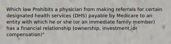 Which law Prohibits a physician from making referrals for certain designated health services (DHS) payable by Medicare to an entity with which he or she (or an immediate family member) has a financial relationship (ownership, investment, or compensation)"