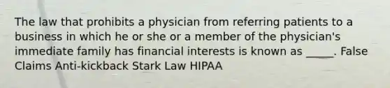 The law that prohibits a physician from referring patients to a business in which he or she or a member of the physician's immediate family has financial interests is known as _____. False Claims Anti-kickback Stark Law HIPAA