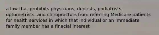 a law that prohibits physicians, dentists, podiatrists, optometrists, and chiropractors from referring Medicare patients for health services in which that individual or an immediate family member has a finacial interest