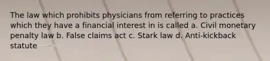 The law which prohibits physicians from referring to practices which they have a financial interest in is called a. Civil monetary penalty law b. False claims act c. Stark law d. Anti-kickback statute