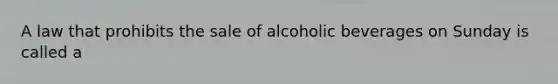 A law that prohibits the sale of alcoholic beverages on Sunday is called a