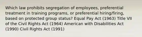 Which law prohibits segregation of employees, preferential treatment in training programs, or preferential hiring/firing, based on protected group status? Equal Pay Act (1963) Title VII of the Civil Rights Act (1964) American with Disabilities Act (1990) Civil Rights Act (1991)