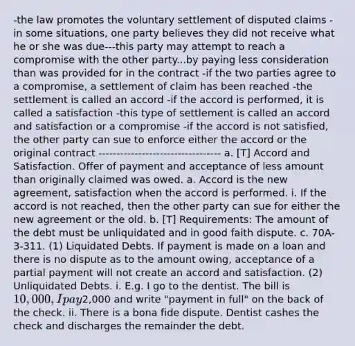 -the law promotes the voluntary settlement of disputed claims -in some situations, one party believes they did not receive what he or she was due---this party may attempt to reach a compromise with the other party...by paying less consideration than was provided for in the contract -if the two parties agree to a compromise, a settlement of claim has been reached -the settlement is called an accord -if the accord is performed, it is called a satisfaction -this type of settlement is called an accord and satisfaction or a compromise -if the accord is not satisfied, the other party can sue to enforce either the accord or the original contract ---------------------------------- a. [T] Accord and Satisfaction. Offer of payment and acceptance of less amount than originally claimed was owed. a. Accord is the new agreement, satisfaction when the accord is performed. i. If the accord is not reached, then the other party can sue for either the new agreement or the old. b. [T] Requirements: The amount of the debt must be unliquidated and in good faith dispute. c. 70A-3-311. (1) Liquidated Debts. If payment is made on a loan and there is no dispute as to the amount owing, acceptance of a partial payment will not create an accord and satisfaction. (2) Unliquidated Debts. i. E.g. I go to the dentist. The bill is 10,000, I pay2,000 and write "payment in full" on the back of the check. ii. There is a bona fide dispute. Dentist cashes the check and discharges the remainder the debt.