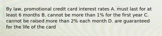 By law, promotional credit card interest rates A. must last for at least 6 months B. cannot be more than 1% for the first year C. cannot be raised more than 2% each month D. are guaranteed for the life of the card