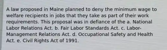 A law proposed in Maine planned to deny the minimum wage to welfare recipients in jobs that they take as part of their work requirements. This proposal was in defiance of the a. National Labor Relations Act. b. Fair Labor Standards Act. c. Labor-Management Relations Act. d. Occupational Safety and Health Act. e. Civil Rights Act of 1991.