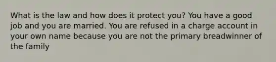 What is the law and how does it protect you? You have a good job and you are married. You are refused in a charge account in your own name because you are not the primary breadwinner of the family