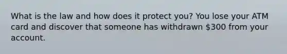 What is the law and how does it protect you? You lose your ATM card and discover that someone has withdrawn 300 from your account.