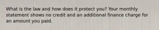 What is the law and how does it protect you? Your monthly statement shows no credit and an additional finance charge for an amount you paid.