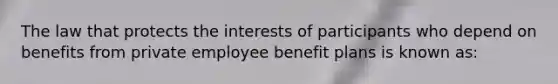 The law that protects the interests of participants who depend on benefits from private employee benefit plans is known as: