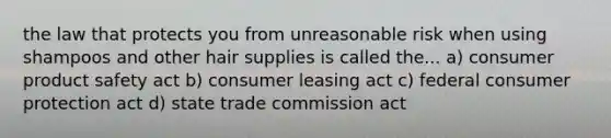 the law that protects you from unreasonable risk when using shampoos and other hair supplies is called the... a) consumer product safety act b) consumer leasing act c) federal consumer protection act d) state trade commission act