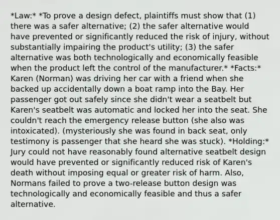 *Law:* *To prove a design defect, plaintiffs must show that (1) there was a safer alternative; (2) the safer alternative would have prevented or significantly reduced the risk of injury, without substantially impairing the product's utility; (3) the safer alternative was both technologically and economically feasible when the product left the control of the manufacturer.* *Facts:* Karen (Norman) was driving her car with a friend when she backed up accidentally down a boat ramp into the Bay. Her passenger got out safely since she didn't wear a seatbelt but Karen's seatbelt was automatic and locked her into the seat. She couldn't reach the emergency release button (she also was intoxicated). (mysteriously she was found in back seat, only testimony is passenger that she heard she was stuck). *Holding:* Jury could not have reasonably found alternative seatbelt design would have prevented or significantly reduced risk of Karen's death without imposing equal or greater risk of harm. Also, Normans failed to prove a two-release button design was technologically and economically feasible and thus a safer alternative.