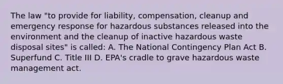 The law "to provide for liability, compensation, cleanup and emergency response for hazardous substances released into the environment and the cleanup of inactive hazardous waste disposal sites" is called: A. The National Contingency Plan Act B. Superfund C. Title III D. EPA's cradle to grave hazardous waste management act.