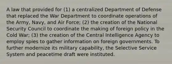 A law that provided for (1) a centralized Department of Defense that replaced the War Department to coordinate operations of the Army, Navy, and Air Force; (2) the creation of the National Security Council to coordinate the making of foreign policy in the Cold War; (3) the creation of the Central Intelligence Agency to employ spies to gather information on foreign governments. To further modernize its military capability, the Selective Service System and peacetime draft were instituted.