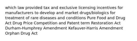 which law provided tax and exclusive licensing incentives for manufacturers to develop and market drugs/biologics for treatment of rare diseases and conditions Pure Food and Drug Act Drug Price Competition and Patent term Restoration Act Durham-Humphrey Amendment Kefauver-Harris Amendment Orphan Drug Act