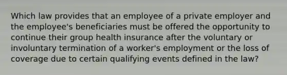 Which law provides that an employee of a private employer and the employee's beneficiaries must be offered the opportunity to continue their group health insurance after the voluntary or involuntary termination of a worker's employment or the loss of coverage due to certain qualifying events defined in the law?