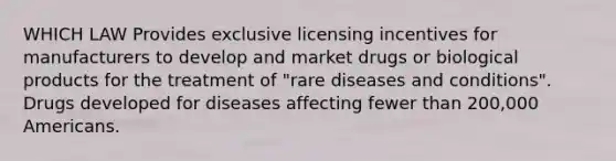 WHICH LAW Provides exclusive licensing incentives for manufacturers to develop and market drugs or biological products for the treatment of "rare diseases and conditions". Drugs developed for diseases affecting fewer than 200,000 Americans.