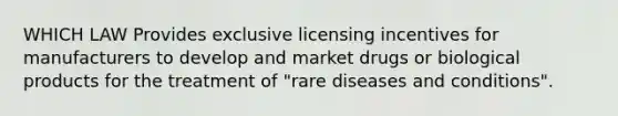 WHICH LAW Provides exclusive licensing incentives for manufacturers to develop and market drugs or biological products for the treatment of "rare diseases and conditions".