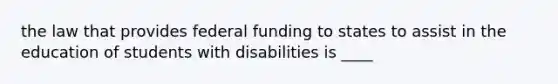 the law that provides federal funding to states to assist in the education of students with disabilities is ____