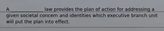 A ______________ law provides the plan of action for addressing a given societal concern and identities which executive branch unit will put the plan into effect.