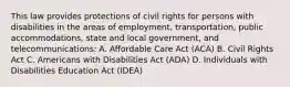 This law provides protections of civil rights for persons with disabilities in the areas of employment, transportation, public accommodations, state and local government, and telecommunications: A. Affordable Care Act (ACA) B. Civil Rights Act C. Americans with Disabilities Act (ADA) D. Individuals with Disabilities Education Act (IDEA)