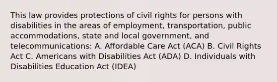 This law provides protections of civil rights for persons with disabilities in the areas of employment, transportation, public accommodations, state and local government, and telecommunications: A. Affordable Care Act (ACA) B. Civil Rights Act C. Americans with Disabilities Act (ADA) D. Individuals with Disabilities Education Act (IDEA)