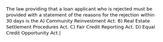 The law providing that a loan applicant who is rejected must be provided with a statement of the reasons for the rejection within 30 days is the A) Community Reinvestment Act. B) Real Estate Settlement Procedures Act. C) Fair Credit Reporting Act. D) Equal Credit Opportunity Act.|