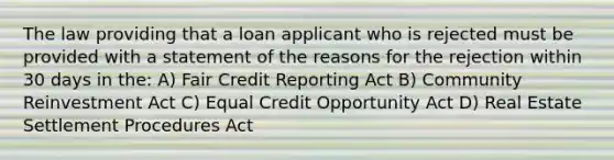 The law providing that a loan applicant who is rejected must be provided with a statement of the reasons for the rejection within 30 days in the: A) Fair Credit Reporting Act B) Community Reinvestment Act C) Equal Credit Opportunity Act D) Real Estate Settlement Procedures Act