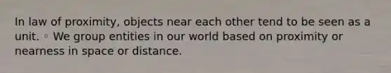 In law of proximity, objects near each other tend to be seen as a unit. ◦ We group entities in our world based on proximity or nearness in space or distance.