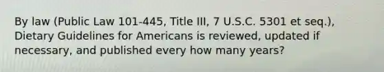 By law (Public Law 101-445, Title III, 7 U.S.C. 5301 et seq.), Dietary Guidelines for Americans is reviewed, updated if necessary, and published every how many years?