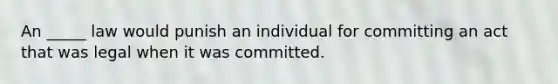 An _____ law would punish an individual for committing an act that was legal when it was committed.